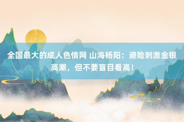 全国最大的成人色情网 山海杨阳：避险刺激金银高潮，但不要盲目看高！