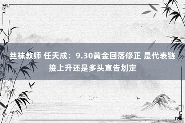 丝袜教师 任天成：9.30黄金回落修正 是代表链接上升还是多头宣告划定