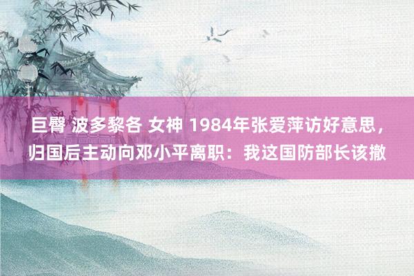 巨臀 波多黎各 女神 1984年张爱萍访好意思，归国后主动向邓小平离职：我这国防部长该撤