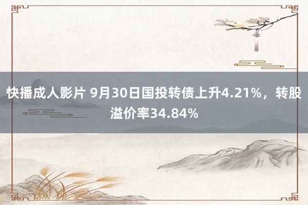 快播成人影片 9月30日国投转债上升4.21%，转股溢价率34.84%