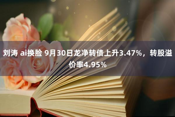 刘涛 ai换脸 9月30日龙净转债上升3.47%，转股溢价率4.95%