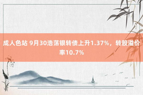 成人色站 9月30浩荡银转债上升1.37%，转股溢价率10.7%