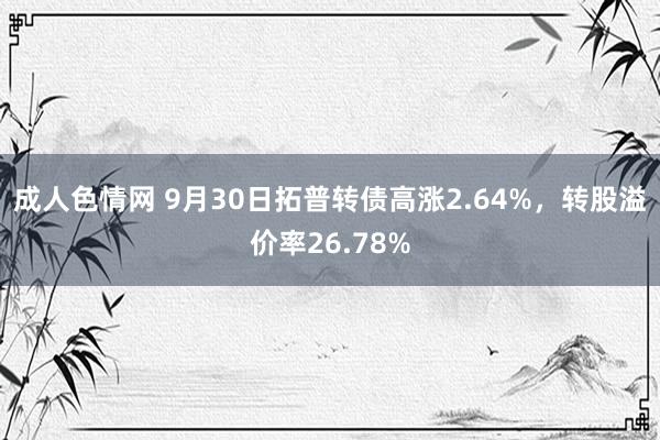 成人色情网 9月30日拓普转债高涨2.64%，转股溢价率26.78%