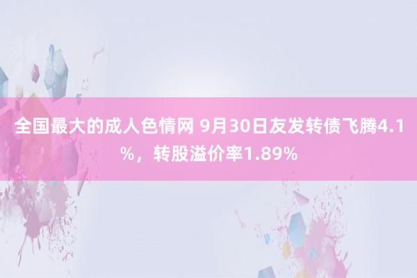 全国最大的成人色情网 9月30日友发转债飞腾4.1%，转股溢价率1.89%