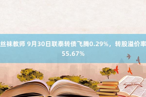 丝袜教师 9月30日联泰转债飞腾0.29%，转股溢价率55.67%