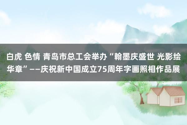 白虎 色情 青岛市总工会举办“翰墨庆盛世 光影绘华章”——庆祝新中国成立75周年字画照相作品展