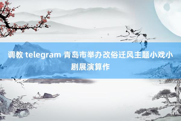 调教 telegram 青岛市举办改俗迁风主题小戏小剧展演算作