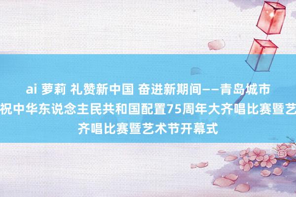 ai 萝莉 礼赞新中国 奋进新期间——青岛城市责罚学校庆祝中华东说念主民共和国配置75周年大齐唱比赛暨艺术节开幕式