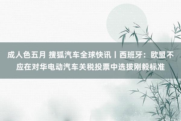 成人色五月 搜狐汽车全球快讯丨西班牙：欧盟不应在对华电动汽车关税投票中选拔刚毅标准