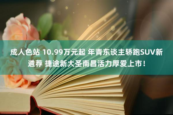 成人色站 10.99万元起 年青东谈主轿跑SUV新遴荐 捷途新大圣南昌活力厚爱上市！