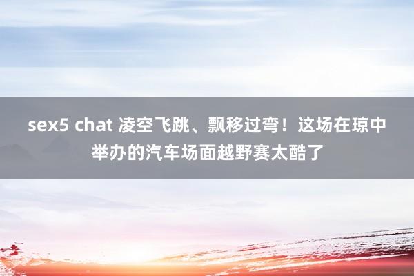 sex5 chat 凌空飞跳、飘移过弯！这场在琼中举办的汽车场面越野赛太酷了