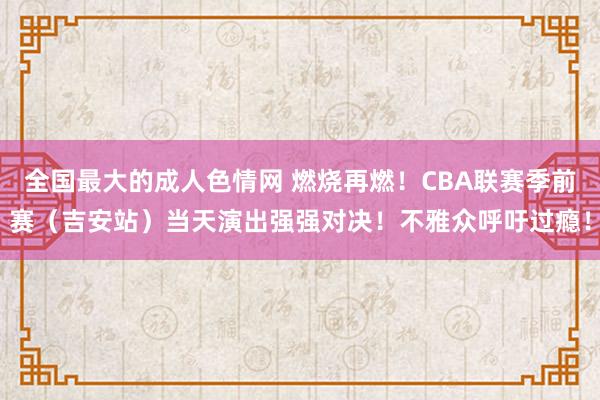 全国最大的成人色情网 燃烧再燃！CBA联赛季前赛（吉安站）当天演出强强对决！不雅众呼吁过瘾！