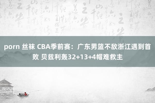 porn 丝袜 CBA季前赛：广东男篮不敌浙江遇到首败 贝兹利轰32+13+4帽难救主