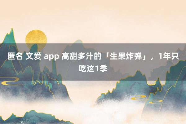 匿名 文爱 app 高甜多汁的「生果炸弹」，1年只吃这1季