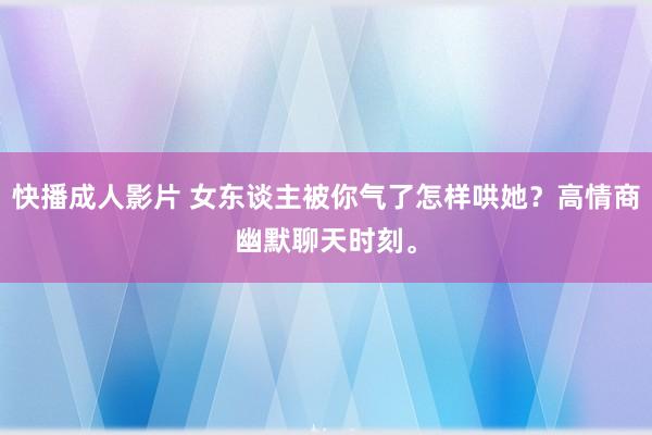 快播成人影片 女东谈主被你气了怎样哄她？高情商幽默聊天时刻。