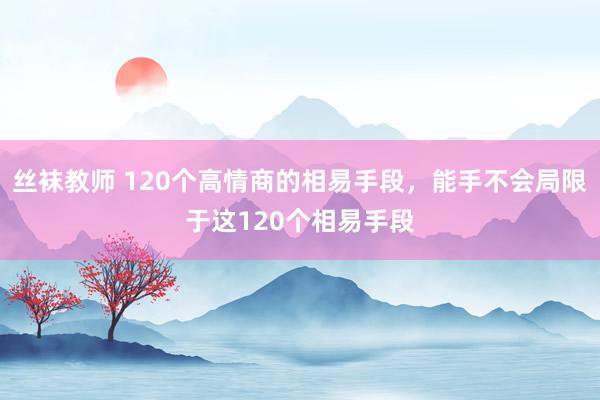 丝袜教师 120个高情商的相易手段，能手不会局限于这120个相易手段