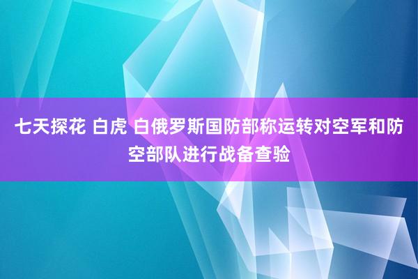 七天探花 白虎 白俄罗斯国防部称运转对空军和防空部队进行战备查验