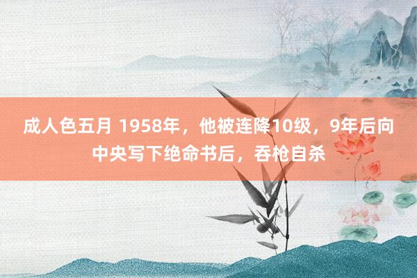 成人色五月 1958年，他被连降10级，9年后向中央写下绝命书后，吞枪自杀