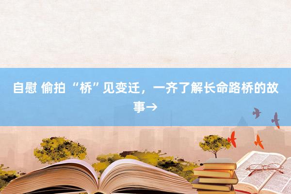 自慰 偷拍 “桥”见变迁，一齐了解长命路桥的故事→