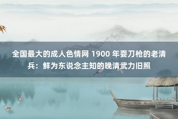 全国最大的成人色情网 1900 年耍刀枪的老清兵：鲜为东说念主知的晚清武力旧照