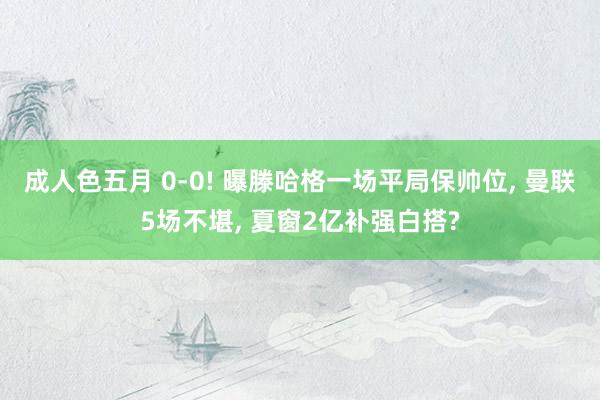 成人色五月 0-0! 曝滕哈格一场平局保帅位， 曼联5场不堪， 夏窗2亿补强白搭?