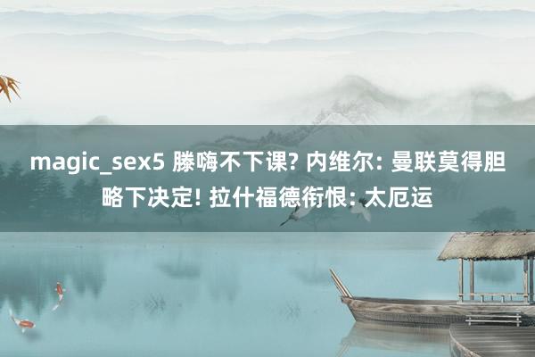 magic_sex5 滕嗨不下课? 内维尔: 曼联莫得胆略下决定! 拉什福德衔恨: 太厄运