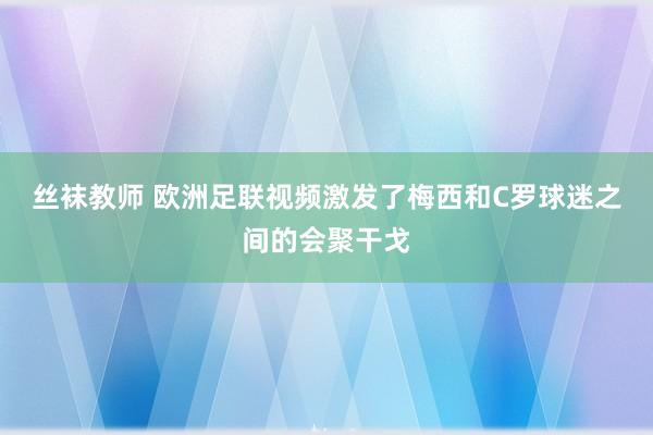 丝袜教师 欧洲足联视频激发了梅西和C罗球迷之间的会聚干戈