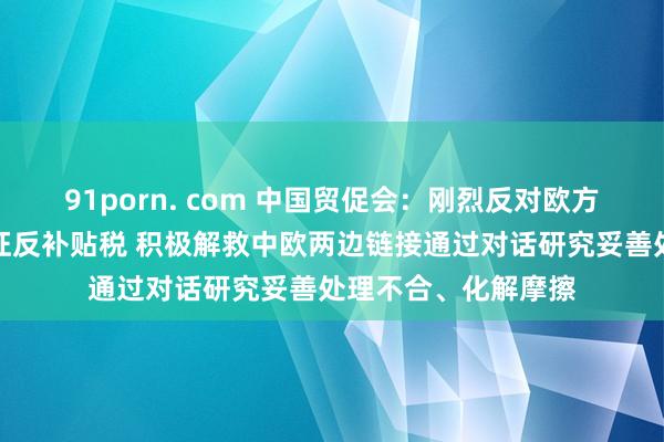 91porn. com 中国贸促会：刚烈反对欧方对中国电动汽车加征反补贴税 积极解救中欧两边链接通过对话研究妥善处理不合、化解摩擦