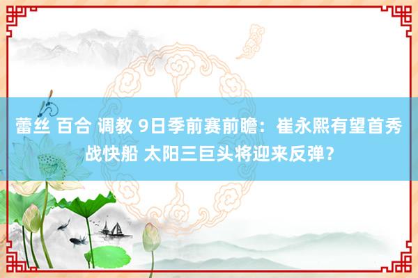 蕾丝 百合 调教 9日季前赛前瞻：崔永熙有望首秀战快船 太阳三巨头将迎来反弹？