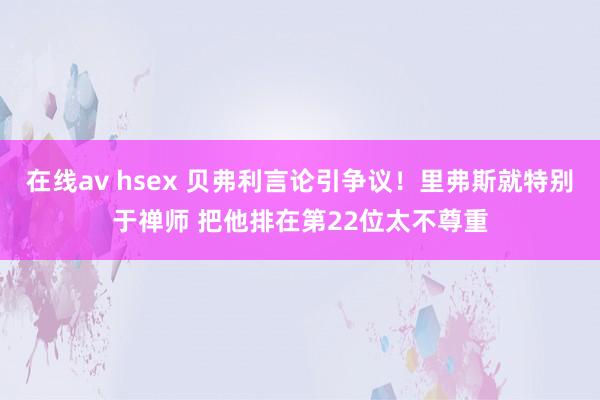 在线av hsex 贝弗利言论引争议！里弗斯就特别于禅师 把他排在第22位太不尊重