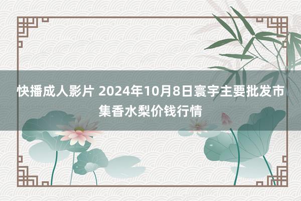 快播成人影片 2024年10月8日寰宇主要批发市集香水梨价钱行情