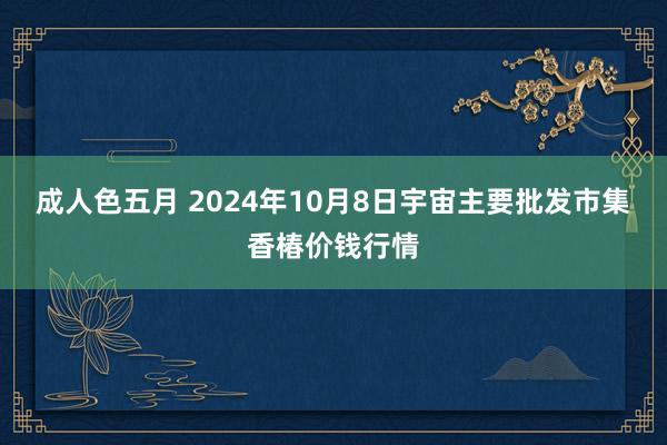 成人色五月 2024年10月8日宇宙主要批发市集香椿价钱行情