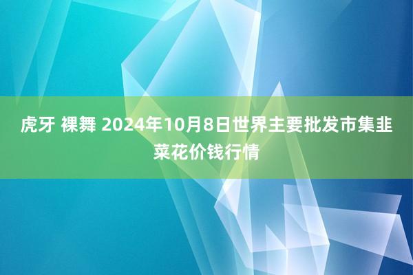 虎牙 裸舞 2024年10月8日世界主要批发市集韭菜花价钱行情