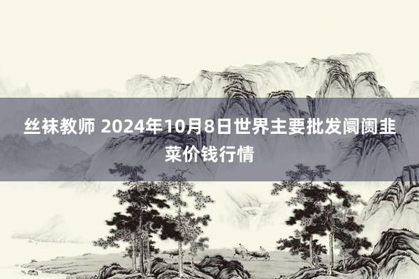 丝袜教师 2024年10月8日世界主要批发阛阓韭菜价钱行情