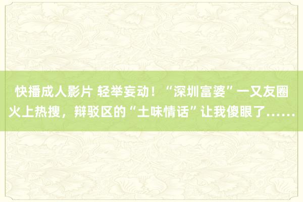 快播成人影片 轻举妄动！“深圳富婆”一又友圈火上热搜，辩驳区的“土味情话”让我傻眼了……