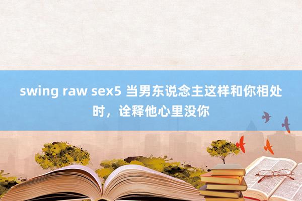 swing raw sex5 当男东说念主这样和你相处时，诠释他心里没你