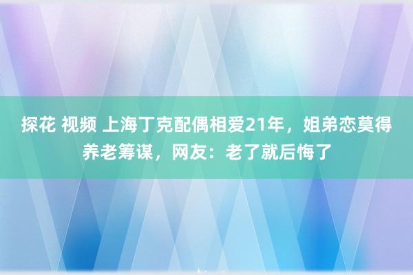 探花 视频 上海丁克配偶相爱21年，姐弟恋莫得养老筹谋，网友：老了就后悔了