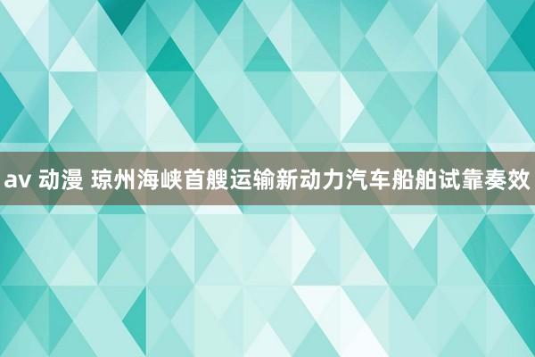 av 动漫 琼州海峡首艘运输新动力汽车船舶试靠奏效