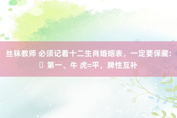 丝袜教师 必须记着十二生肖婚姻表，一定要保藏:​第一、牛 虎=平，脾性互补