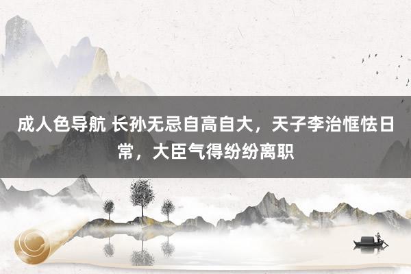 成人色导航 长孙无忌自高自大，天子李治恇怯日常，大臣气得纷纷离职