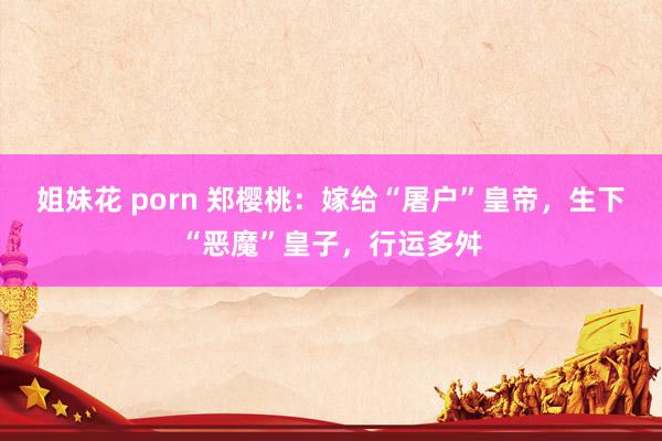 姐妹花 porn 郑樱桃：嫁给“屠户”皇帝，生下“恶魔”皇子，行运多舛