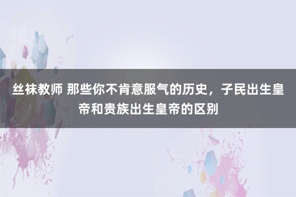 丝袜教师 那些你不肯意服气的历史，子民出生皇帝和贵族出生皇帝的区别