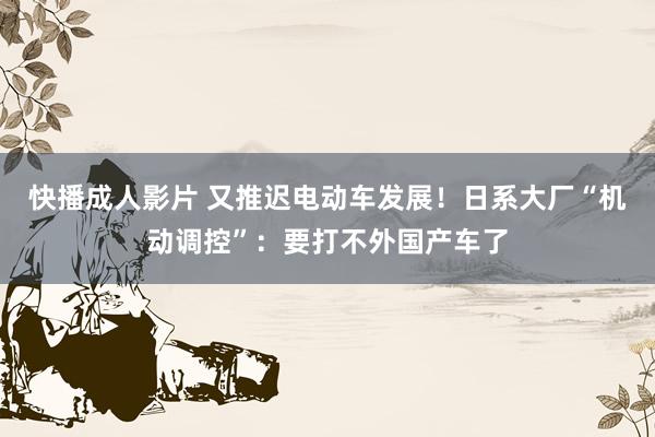 快播成人影片 又推迟电动车发展！日系大厂“机动调控”：要打不外国产车了