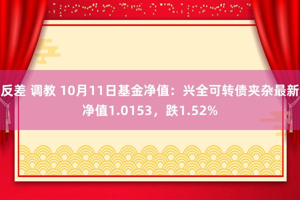 反差 调教 10月11日基金净值：兴全可转债夹杂最新净值1.0153，跌1.52%