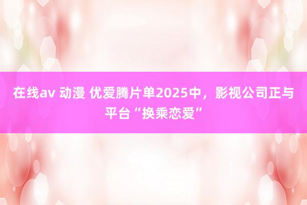 在线av 动漫 优爱腾片单2025中，影视公司正与平台“换乘恋爱”