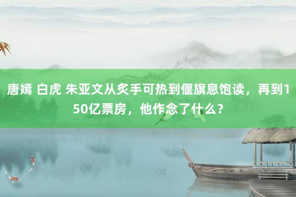 唐嫣 白虎 朱亚文从炙手可热到偃旗息饱读，再到150亿票房，他作念了什么？