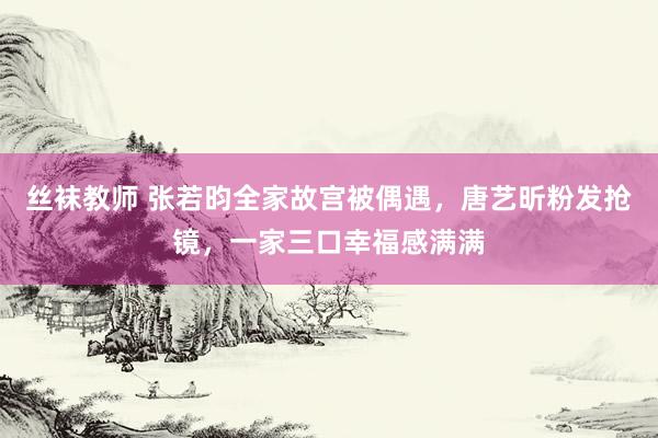 丝袜教师 张若昀全家故宫被偶遇，唐艺昕粉发抢镜，一家三口幸福感满满