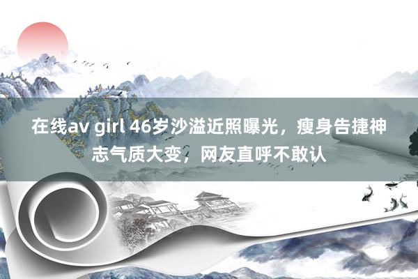 在线av girl 46岁沙溢近照曝光，瘦身告捷神志气质大变，网友直呼不敢认