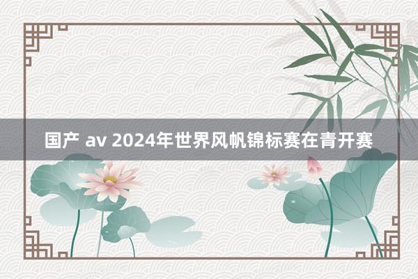 国产 av 2024年世界风帆锦标赛在青开赛