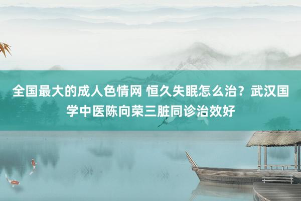 全国最大的成人色情网 恒久失眠怎么治？武汉国学中医陈向荣三脏同诊治效好